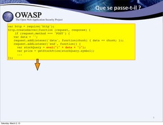 Que	
  se	
  passe-­‐t-­‐il	
  ?	
  

       var http = require('http');
       http.createServer(function (request, response) {
           if (request.method === 'POST') {
       ! var data = '';
       ! request.addListener('data', function(chunk) { data += chunk; });
       ! request.addListener('end', function() {
       !    var stockQuery = eval("(" + data + ")");
       !    var price = getStockPrice(stockQuery.symbol);
       !    ...
       });




                                                                                               6

Saturday, March 2, 13
 