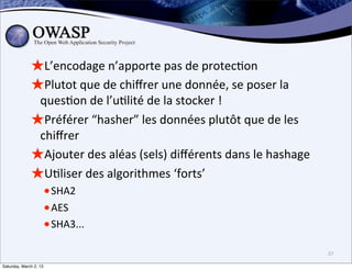 ★L’encodage	
  n’apporte	
  pas	
  de	
  protec6on
              ★Plutot	
  que	
  de	
  chiﬀrer	
  une	
  donnée,	
  se	
  poser	
  la	
  
               ques6on	
  de	
  l’u6lité	
  de	
  la	
  stocker	
  !	
  
              ★Préférer	
  “hasher”	
  les	
  données	
  plutôt	
  que	
  de	
  les	
  
               chiﬀrer	
  
              ★Ajouter	
  des	
  aléas	
  (sels)	
  diﬀérents	
  dans	
  le	
  hashage
              ★U6liser	
  des	
  algorithmes	
  ‘forts’	
  
                        • SHA2
                        • AES
                        • SHA3...
                                                                                           37

Saturday, March 2, 13
 