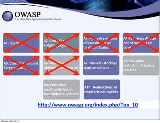 A3:	
  Mauvaise	
  ges;on	
             A4:Référence	
  directe	
  
                                         A2:	
  Cross	
  Site	
  
   A1:	
  Injec;on                                                      des	
  sessions	
  et	
  de	
           non	
  sécurisée	
  à	
  un	
  
                                         Scrip;ng	
  (XSS)
                                                                        l’authen;ﬁca;on                         objet


                                                                                                                A8:	
  Mauvaise	
  
   A5:	
  Cross	
  Site	
  Request	
     A6:	
  Mauvaise	
              A7:	
  Mauvais	
  stockage	
  
                                                                                                                restric;on	
  d’accès	
  à	
  
   Forgery	
  (CSRF)	
                   conﬁgura;on	
  sécurité        cryptographique
                                                                                                                une	
  URL



                                         A9:	
  Protec;on	
  
                                                                        A10:	
  	
  Redirec;ons	
  	
  et	
  
                                         insuﬃsante	
  lors	
  du	
  
                                                                        transferts	
  non	
  validés
                                         transport	
  des	
  données


                                    hDp://www.owasp.org/index.php/Top_10

Saturday, March 2, 13
 