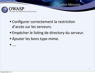 Contre-­‐Mesures




                • Conﬁgurer	
  correctement	
  la	
  restric6on	
  
                  d’accès	
  sur	
  les	
  serveurs.
                • Empécher	
  le	
  lis6ng	
  de	
  directory	
  du	
  serveur.
                • Ajouter	
  les	
  bons	
  type-­‐mime.
                • ....



                                                                                  40

Saturday, March 2, 13
 