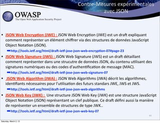 Contre-­‐Mesures	
  expérimentales	
  
                                                                             avec	
  JSON	
  



•   JSON	
  Web	
  Encryp;on	
  (JWE)	
  :	
  JSON	
  Web	
  Encryp6on	
  (JWE)	
  est	
  un	
  drax	
  expliquant	
  
    comment	
  représenter	
  un	
  élément	
  chiﬀrer	
  via	
  des	
  structures	
  de	
  données	
  JavaScript	
  
    Object	
  Nota6on	
  (JSON).
      ➡hDp://tools.iet.org/html/drau-­‐iet-­‐jose-­‐json-­‐web-­‐encryp;on-­‐07#page-­‐23	
  
•   JSON	
  Web	
  Signature	
  (JWS)	
  :	
  JSON	
  Web	
  Signature	
  (JWS)	
  est	
  un	
  drax	
  détaillant	
  
    comment	
  représenter	
  dans	
  une	
  strucutre	
  de	
  données	
  JSON,	
  du	
  contenu	
  u6lisant	
  des	
  
    signatures	
  numériques	
  ou	
  des	
  codes	
  d'authen6ﬁca6on	
  de	
  message	
  (MAC).
      ➡hDp://tools.iet.org/html/drau-­‐iet-­‐jose-­‐json-­‐web-­‐signature-­‐07
•   	
  JSON	
  Web	
  Algorithm	
  (JWA)	
  :	
  JSON	
  Web	
  Algorithms	
  (JWA)	
  décrit	
  les	
  algorithmes,	
  
    iden6ﬁants	
  nécessaires	
  pour	
  l'u6lisa6on	
  des	
  futurs	
  standars	
  JWE,	
  JWS	
  et	
  JWS.
      ➡hDp://tools.iet.org/html/drau-­‐iet-­‐jose-­‐json-­‐web-­‐algorithms
•   JSON	
  Web	
  Key	
  (JWK)	
  :	
  	
  Une	
  structure	
  JSON	
  Web	
  Key	
  (JWK)	
  est	
  une	
  structure	
  JavaScript	
  
    Object	
  Nota6on	
  (JSON)	
  représentant	
  un	
  clef	
  publique.	
  Ce	
  drax	
  déﬁni	
  aussi	
  la	
  manière	
  
    de	
  représenter	
  un	
  ensemble	
  de	
  structures	
  de	
  type	
  JWK..
      ➡hDp://tools.iet.org/html/drau-­‐iet-­‐jose-­‐json-­‐web-­‐key-­‐07
                                                                                                                                44

Saturday, March 2, 13
 