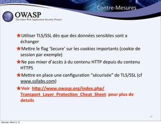 Contre-­‐Mesures



                ★U6liser	
  TLS/SSL	
  dès	
  que	
  des	
  données	
  sensibles	
  sont	
  a	
  
                 échanger
                ★Mebre	
  le	
  ﬂag	
  ‘Secure’	
  sur	
  les	
  cookies	
  importants	
  (cookie	
  de	
  
                 session	
  par	
  exemple)
                ★Ne	
  pas	
  mixer	
  d’accès	
  à	
  du	
  contenu	
  HTTP	
  depuis	
  du	
  contenu	
  
                 HTTPS
                ★Mebre	
  en	
  place	
  une	
  conﬁgura6on	
  “sécurisée”	
  de	
  TLS/SSL	
  (cf	
  
                 www.ssllabs.com)
                ★Voir	
  	
  hDp://www.owasp.org/index.php/
                 Transport_Layer_Protec;on_Cheat_Sheet	
  	
  pour	
  plus	
  de	
  
                 details


                                                                                                              45

Saturday, March 2, 13
 