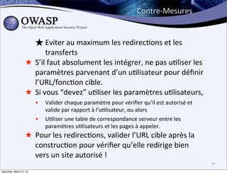 Contre-­‐Mesures


                    ★ Eviter	
  au	
  maximum	
  les	
  redirec6ons	
  et	
  les	
  
                           transferts
                  ★ S’il	
  faut	
  absolument	
  les	
  intégrer,	
  ne	
  pas	
  u6liser	
  les	
  
                    paramètres	
  parvenant	
  d’un	
  u6lisateur	
  pour	
  déﬁnir	
  
                    l’URL/fonc6on	
  cible.
                  ★ Si	
  vous	
  “devez”	
  u6liser	
  les	
  paramètres	
  u6lisateurs,	
  
                        •   Valider	
  chaque	
  paramètre	
  pour	
  vériﬁer	
  qu’il	
  est	
  autorisé	
  et	
  
                            valide	
  par	
  rapport	
  à	
  l’u6lisateur,	
  ou	
  alors	
  
                        •   U6liser	
  une	
  table	
  de	
  correspondance	
  serveur	
  entre	
  les	
  
                            paramètres	
  u6lisateurs	
  et	
  les	
  pages	
  à	
  appeler.
                  ★ Pour	
  les	
  redirec6ons,	
  valider	
  l’URL	
  cible	
  après	
  la	
  
                    construc6on	
  pour	
  vériﬁer	
  qu’elle	
  redirige	
  bien	
  
                    vers	
  un	
  site	
  autorisé	
  !
                                                                                                                      48

Saturday, March 2, 13
 