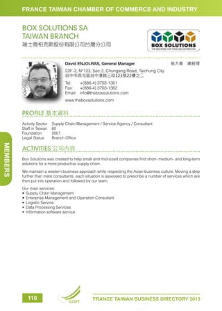 FRANCE TAIWAN CHAMBER OF COMMERCE AND INDUSTRY

BOX SOLUTIONS SA
TAIWAN BRANCH
瑞士商柏克斯股份有限公司台灣分公司

David ENJOLRAS, General Manager

翁大衛　總經理

22F.-2, N°123, Sec.3, Chungang Road, Taichung City
台中市西屯區台中港路三段123號22樓之二
Tel:	
+(886-4) 3703-1361
Fax:	 +(886-4) 3703-1362
Email:	info@theboxsolutions.com
www.theboxsolutions.com

PROFILE 基本資料
Activity Sector	
Supply Chain Management / Service Agency / Consultant
Staff in Taiwan	 60
Foundation	2001
Legal Status	
Branch Office

MEMBERS

ACTIVITIES 公司內容
Box Solutions was created to help small and mid-sized companies find short- medium- and long-term
solutions for a more productive supply chain.
We maintain a western business approach while respecting the Asian business culture. Moving a step
further than mere consultants, each situation is assessed to prescribe a number of services which are
then put into operation and followed by our team.
Our main services:
•	 Supply Chain Management
•	 Enterprise Management and Operation Consultant
•	 Logistic Service
•	 Data Processing Services
•	 Information software service

110

CCIFT

FRANCE TAIWAN BUSINESS DIRECTORY 2013

 