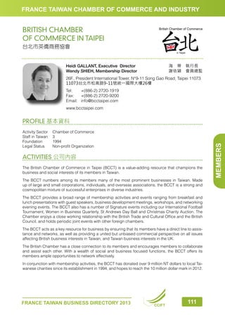 FRANCE TAIWAN CHAMBER OF COMMERCE AND INDUSTRY

BRITISH CHAMBER
OF COMMERCE IN TAIPEI
台北市英僑商務協會

海　蒂　執行長　
謝依穎　會員總監

Heidi GALLANT, Executive Director
Wendy SHIEH, Membership Director

26F., President International Tower, N°9-11 Song Gao Road, Taipei 11073
11073台北市松高路9-11號統一國際大樓26樓
Tel:	
+(886-2) 2720-1919
Fax:	 +(886-2) 2720-9200
Email:	info@bcctaipei.com
www.bcctaipei.com

Activity Sector	
Chamber of Commerce
Staff in Taiwan	 3
Foundation	1994
Legal Status	
Non-profit Organization

ACTIVITIES 公司內容
The British Chamber of Commerce in Taipei (BCCT) is a value-adding resource that champions the
business and social interests of its members in Taiwan.
The BCCT numbers among its members many of the most prominent businesses in Taiwan. Made
up of large and small corporations, individuals, and overseas associations, the BCCT is a strong and
cosmopolitan mixture of successful enterprises in diverse industries.
The BCCT provides a broad range of membership activities and events ranging from breakfast and
lunch presentations with guest speakers, business development meetings, workshops, and networking
evening events. The BCCT also has a number of Signature events including our International Football
Tournament, Women in Business Quarterly, St Andrews Day Ball and Christmas Charity Auction. The
Chamber enjoys a close working relationship with the British Trade and Cultural Office and the British
Council, and holds periodic joint events with other foreign chambers.
The BCCT acts as a key resource for business by ensuring that its members have a direct line to assistance and networks, as well as providing a united but unbiased commercial perspective on all issues
affecting British business interests in Taiwan, and Taiwan business interests in the UK.
The British Chamber has a close connection to its members and encourages members to collaborate
and assist each other. With a wealth of social and business focused functions, the BCCT offers its
members ample opportunities to network effectively.
In conjunction with membership activities, the BCCT has donated over 9 million NT dollars to local Taiwanese charities since its establishment in 1994, and hopes to reach the 10 million dollar mark in 2012.

FRANCE TAIWAN BUSINESS DIRECTORY 2013

CCIFT

111

MEMBERS

PROFILE 基本資料

 