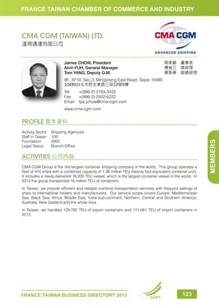 FRANCE TAIWAN CHAMBER OF COMMERCE AND INDUSTRY

CMA CGM (TAIWAN) LTD.
達飛通運有限公司

周家獻　董事長　
傅省三　總經理　
楊振寧　副總經理

James CHOW, President
Alvin FUH, General Manager
Tom YANG, Deputy G.M.
9F., N°10, Sec.3, Mingsheng East Road, Taipei 10480
10480台北市民生東路三段10號9樓
Tel:	
+(886-2) 2183-3333
Fax:	 +(886-2) 2502-6222
Email:	tpe.jchow@cma-cgm.com
www.cma-cgm.com

Activity Sector	
Shipping Agencies
Staff in Taiwan	 109
Foundation	2002
Legal Status	
Branch Office

ACTIVITIES 公司內容
CMA CGM Group is the 3rd largest container shipping company in the world. This group operates a
fleet of 410 ships with a combined capacity of 1.38 million TEU (twenty foot equivalent container unit).
It includes a newly delivered 16,200 TEU vessel, which is the largest container vessel in the world. In
2012 the group transported 16 million TEU of containers.
In Taiwan, we provide efficient and reliable maritime transportation services with frequent sailings of
ships to international traders and manufacturers. Our service scope covers Europe, Mediterranean
Sea, Black Sea, Africa, Middle East, India sub-continent, Northern, Central and Southern America,
Australia, New Zealand and the whole Asia.
In Taiwan, we handled 129,782 TEU of export containers and 111,081 TEU of import containers in
2012.

FRANCE TAIWAN BUSINESS DIRECTORY 2013

CCIFT

123

MEMBERS

PROFILE 基本資料

 