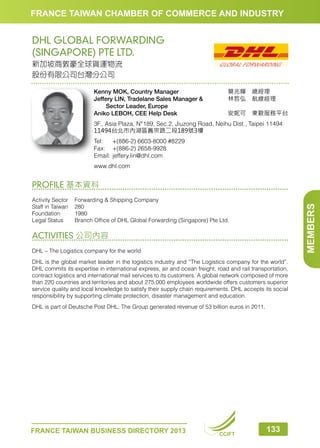 FRANCE TAIWAN CHAMBER OF COMMERCE AND INDUSTRY

DHL GLOBAL FORWARDING
(SINGAPORE) PTE LTD.
新加坡商敦豪全球貨運物流
股份有限公司台灣分公司
Kenny MOK, Country Manager
Jeffery LIN, Tradelane Sales Manager  
　　Sector Leader, Europe
Aniko LEBOH, CEE Help Desk

莫兆輝　總經理　　　
林哲弘　航線經理　　
安妮可　東歐服務平台

3F., Asia Plaza, N°189, Sec.2, Jiuzong Road, Neihu Dist., Taipei 11494
11494台北市內湖區舊宗路二段189號3樓
Tel:	 +(886-2) 6603-8000 #8229
Fax:	 +(886-2) 2658-9928
Email:	jeffery.lin@dhl.com
www.dhl.com

PROFILE 基本資料

MEMBERS

Activity Sector	
Forwarding  Shipping Company
Staff in Taiwan	 280
Foundation	1980
Legal Status	
Branch Office of DHL Global Forwarding (Singapore) Pte Ltd.

ACTIVITIES 公司內容
DHL – The Logistics company for the world
DHL is the global market leader in the logistics industry and “The Logistics company for the world”.
DHL commits its expertise in international express, air and ocean freight, road and rail transportation,
contract logistics and international mail services to its customers. A global network composed of more
than 220 countries and territories and about 275,000 employees worldwide offers customers superior
service quality and local knowledge to satisfy their supply chain requirements. DHL accepts its social
responsibility by supporting climate protection, disaster management and education.
DHL is part of Deutsche Post DHL. The Group generated revenue of 53 billion euros in 2011.

FRANCE TAIWAN BUSINESS DIRECTORY 2013

CCIFT

133

 
