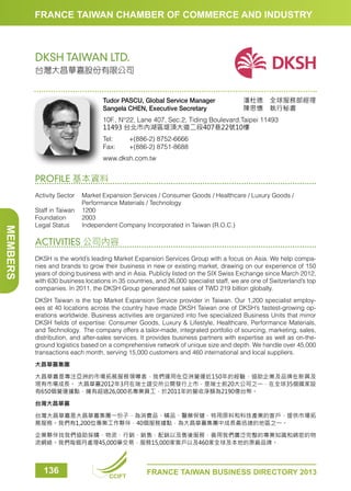 FRANCE TAIWAN CHAMBER OF COMMERCE AND INDUSTRY

DKSH TAIWAN LTD.
台灣大昌華嘉股份有限公司

Tudor PASCU, Global Service Manager
Sangela CHEN, Executive Secretary

潘杜德　全球服務部經理
陳思憓　執行秘書　　　

10F., N°22, Lane 407, Sec.2, Tiding Boulevard,Taipei 11493
11493 台北市內湖區堤頂大道二段407巷22號10樓
Tel:	
Fax:	

+(886-2) 8752-6666
+(886-2) 8751-8688

www.dksh.com.tw

PROFILE 基本資料

MEMBERS

Activity Sector	
Market Expansion Services / Consumer Goods / Healthcare / Luxury Goods /
Performance Materials / Technology
Staff in Taiwan	 1200
Foundation	2003
Legal Status	
Independent Company Incorporated in Taiwan (R.O.C.)

ACTIVITIES 公司內容
DKSH is the world’s leading Market Expansion Services Group with a focus on Asia. We help companies and brands to grow their business in new or existing market, drawing on our experience of 150
years of doing business with and in Asia. Publicly listed on the SIX Swiss Exchange since March 2012,
with 630 business locations in 35 countries, and 26,000 specialist staff, we are one of Switzerland’s top
companies. In 2011, the DKSH Group generated net sales of TWD 219 billion globally.
DKSH Taiwan is the top Market Expansion Service provider in Taiwan. Our 1,200 specialist employees at 40 locations across the country have made DKSH Taiwan one of DKSH’s fastest-growing operations worldwide. Business activities are organized into five specialized Business Units that mirror
DKSH fields of expertise: Consumer Goods, Luxury  Lifestyle, Healthcare, Performance Materials,
and Technology. The company offers a tailor-made, integrated portfolio of sourcing, marketing, sales,
distribution, and after-sales services. It provides business partners with expertise as well as on-theground logistics based on a comprehensive network of unique size and depth. We handle over 45,000
transactions each month, serving 15,000 customers and 460 international and local suppliers.
大昌華嘉集團
大昌華嘉是專注亞洲的市場拓展服務領導者，我們運用在亞洲營運近150年的經驗，協助企業及品牌在新興及
現有市場成長。 大昌華嘉2012年3月在瑞士證交所公開發行上市，是瑞士前20大公司之一，在全球35個國家設
有650個營運據點，擁有超過26,000名專業員工，於2011年的營收淨額為2190億台幣。
台灣大昌華嘉
台灣大昌華嘉是大昌華嘉集團一份子，為消費品、精品、醫藥保健、特用原料和科技產業的客戶，提供市場拓
展服務。我們有1,200位專業工作夥伴，40個服務據點，為大昌華嘉集團中成長最迅速的地區之一。
企業夥伴找我們協助採購、物流、行銷、銷售、配銷以及售後服務，善用我們廣泛完整的專業知識和綿密的物
流網絡。我們每個月處理45,000筆交易，服務15,000家客戶以及460家全球及本地的原廠品牌。

136

CCIFT

FRANCE TAIWAN BUSINESS DIRECTORY 2013

 