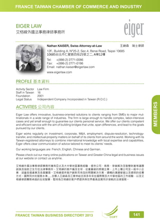 FRANCE TAIWAN CHAMBER OF COMMERCE AND INDUSTRY

EIGER LAW
艾格峰外國法事務律師事務所

王納森　瑞士律師

Nathan KAISER, Swiss Attorney-at-Law

12F., Building A, N°25-2, Sec.4, Renai Road, Taipei 10685
10685台北市仁愛路四段25號之二, A棟12樓
Tel:	 +(886-2) 2771-0086
Fax:	 +(886-2) 2771-0186
Email:	nathan.kaiser@eigerlaw.com
www.eigerlaw.com

PROFILE 基本資料

ACTIVITIES 公司內容
Eiger Law offers innovative, business-oriented solutions to clients ranging from SMEs to major multinationals in a wide range of industries. The firm is large enough to handle complex, labor-intensive
cases and yet small enough to guarantee our clients personal service. We offer our clients competent
and efficient service with the aim of building bridges that unite, span differences, and lead to the goals
pursued by our clients.
Eiger works regularly on investment, corporate, MA, employment, dispute-resolution, technologytransfer, and intellectual-property matters on behalf of its clients from around the world. Working with its
Taiwan-registered attorneys to combine international knowledge with local expertise and capabilities,
Eiger offers clear communication of advice tailored to meet its clients’ needs.
Our working languages are: French, English, Chinese and German.
Please check out our many online publications on Taiwan and Greater China legal and business issues
at our website or contact us anytime.
艾格峰外國法事務律師事務所擁有亞太及大中華地區實務經驗，提供公司、商務、爭端解決及智慧財產等議題
諮詢及協助之全方位法律事務所。艾格峰的客戶遍及全球，從重量級的跨國企業、上市上櫃公司至一般中小企
業，涵蓋各個產業及各個層面。艾格峰提供客戶創新而有效的問題解決方案、通暢的溝通管道以及透明的收費
方式。國際同步的服務水準……合夥人王納森及江東林結合其多年來在國際間及大中華地區的工作經驗，以及艾
格峰律師團隊卓越的在地智慧，堅持為艾格峰的客戶們提供與世界最高品質同步接軌的法律服務。

FRANCE TAIWAN BUSINESS DIRECTORY 2013

CCIFT

141

MEMBERS

Activity Sector	
Law Firm
Staff in Taiwan	 16
Foundation	2001
Legal Status	
Independent Company Incorporated in Taiwan (R.O.C.)

 