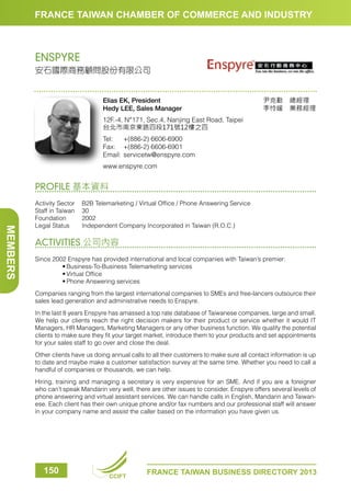 FRANCE TAIWAN CHAMBER OF COMMERCE AND INDUSTRY

ENSPYRE
安石國際商務顧問股份有限公司

Elias EK, President
Hedy LEE, Sales Manager

尹克勤　總經理　
李怜緩　業務經理

12F.-4, N°171, Sec.4, Nanjing East Road, Taipei
台北市南京東路四段171號12樓之四
Tel:	 +(886-2) 6606-6900
Fax:	 +(886-2) 6606-6901
Email:	servicetw@enspyre.com
www.enspyre.com

PROFILE 基本資料

MEMBERS

Activity Sector	
B2B Telemarketing / Virtual Office / Phone Answering Service
Staff in Taiwan	 30
Foundation	2002
Legal Status	
Independent Company Incorporated in Taiwan (R.O.C.)

ACTIVITIES 公司內容
Since 2002 Enspyre has provided international and local companies with Taiwan’s premier:
	
•	Business-To-Business Telemarketing services
	
•	Virtual Office
	
•	Phone Answering services
Companies ranging from the largest international companies to SMEs and free-lancers outsource their
sales lead generation and administrative needs to Enspyre.
In the last 8 years Enspyre has amassed a top rate database of Taiwanese companies, large and small.
We help our clients reach the right decision makers for their product or service whether it would IT
Managers, HR Managers, Marketing Managers or any other business function. We qualify the potential
clients to make sure they fit your target market, introduce them to your products and set appointments
for your sales staff to go over and close the deal.
Other clients have us doing annual calls to all their customers to make sure all contact information is up
to date and maybe make a customer satisfaction survey at the same time. Whether you need to call a
handful of companies or thousands, we can help.
Hiring, training and managing a secretary is very expensive for an SME. And if you are a foreigner
who can’t speak Mandarin very well, there are other issues to consider. Enspyre offers several levels of
phone answering and virtual assistant services. We can handle calls in English, Mandarin and Taiwanese. Each client has their own unique phone and/or fax numbers and our professional staff will answer
in your company name and assist the caller based on the information you have given us.

150

CCIFT

FRANCE TAIWAN BUSINESS DIRECTORY 2013

 