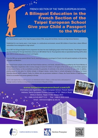 FRANCE TAIWAN CHAMBER OF COMMERCE AND INDUSTRY
FRENCH SECTION OF THE TAIPEI EUROPEAN SCHOOL

A Bilingual Education in the
French Section of the
Taipei European School
Give your Child a Passport
to the World
The French Section is part of the Taipei European School (TES), along with the British, German and High School Sections.
Established for over twenty years, it now houses, in a multicultural environment, around 200 children of more than a dozen different
nationalities from kindergarten to high school*.
Since 2007 the bilingual English-French programme has been the most challenging project of the French Section. The bilingual classes
run from kindergarten through elementary school up to CM1 (British Year 5). The programme relies on specialized teaching staff to allow
your child to access education in French and English.
From the CM2 year group upward (British Year 6), teaching is primarily monolingual in French, but with special emphasis on the learning
of English and Mandarin.

MEMBERS

As in most French schools in the world, the French Section delivers, at all levels, education that is accredited by the French Ministry of
National Education. Expatriation often involves changes of school for children in all regions of the world, as well as the further upheaval
of returning to France, so this accreditation provides the guarantee of continuity in the school curriculum for your child. In addition,
priority access is now given for children already in bilingual classes, namely those in schools belonging to the Agency for French
Education Abroad (AEFE) network. Finally, for children who are permanent residents in Taiwan, the French Section of Taipei European
School is an excellent and proven gateway to Europe.
*R.O.C. law requires that, in order to enrol in an intemational school in Taiwan, a child must hold a valid passport of
a foreign country or territory as recognised by the Govemment of Republic of China.

www.taipeieuropeanschool.com/eft
Information and registration: Taipei European School, French Section
。
Address: Swire European Primary Campus, N 727, WenLin Road,
ShihLin District, Taipei 11159, Taiwan ROC
Tel : +886-2-8145-9007*1113

Fax : +886-2-2832-5058

Email : Admissions@tes.tp.edu.tw

162

CCIFT

FRANCE TAIWAN BUSINESS DIRECTORY 2013

 