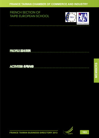 FRANCE TAIWAN CHAMBER OF COMMERCE AND INDUSTRY

FRENCH SECTION OF
TAIPEI EUROPEAN SCHOOL
台北歐洲學校法國部

畢凱婷　法國部校長

Catherine BUATOIS, Director
N°31, Jian Yeh Road, Shih Lin District, Taipei 11193
11193台北市士林區建業路31號
Tel:	
+(886-2) 8145-9007 # 1201
Fax:	 +(886-2) 2832-7576
Email:	fssecretary@tes.tp.edu.tw
www.taipeieuropeanschool.com

Activity Sector	
Education / International French School
Staff in Taiwan	 35
Foundation	1989
Legal Status	
Independent Corporation Incorporated in Taiwan (R.O.C.)

ACTIVITIES 公司內容
The French Section of TES shares its two campuses in WenLin Road and YangMingShan with the British Section, German Section and High School.
It belongs to the AEFE (Agency for French Education Overseas) network of accredited French schools
and teaches the French curriculum from Kindergarten (3 years old) to High School (16 years old).
Students are automatically entitled to a place in any French school in France or abroad when they
leave Taipei.
• Primary classes are bilingual French-English. The teaching is delivered by native qualified teachers
and refers to the French national curriculum. The teaching content is split among the two languages.
• In Secondary, physical education, music and art, as well as English and Chinese, are taught directly in
English, as part of the core courses for all sections. Students prepare for the DNB national exam (French
GCSE) and the English and Mandarin examinations of the British IGCSE diploma. Furthermore Spanish
and German are offered as foreign languages in 4ème (equivalent to US Grade 9/British Year 8).
All students, from 4 years old, also study mandarin from beginner level to fluent speaker.
Students’ services are in place: transportation, cafeteria and extracurricular activities.
台北歐洲學校法國部與英國部、德國部及高中部共享位於文林路和陽明山的兩座校區。 它屬於法國海外教育司
(AEFE) 核可的海外學校 ; 從幼稚園小班 (3歲) 到高中 ( 16歲)所採用的教學內容皆與法國本地相同。
當學生離開台灣, 他們可以繼續在法國當地學校或其他的海外法國學校就讀, 不會有銜接上的問題。
- 幼稚園及國小部為英法雙語班。課程是依照著法國本地的教學大綱, 由法籍及母語為英文的合格教師分別以法
語或英語教授。
- 國高中部的部分主科, 像是體育、音樂、美術還有英文及中文課皆直接以英文授課。學生能在校內參加法國的
國中畢業會考 (DNB, 等同於 英國中學會考GCSE) 及 IGCSE (國際英文中學會考) 的英文和中文考試。除此之外,
在4ème (法國中學第三年, 相當於美國Grade 9或 英國 Year8), 學生可選修西班牙文或是德文為第二外語。
所有的學生,從四歲開始上中文課。依照學生的語言程度, 從初級到高級, 分組上課。學校並提供校車、午餐及課
後活動的服務。

FRANCE TAIWAN BUSINESS DIRECTORY 2013

CCIFT

163

MEMBERS

PROFILE 基本資料

 