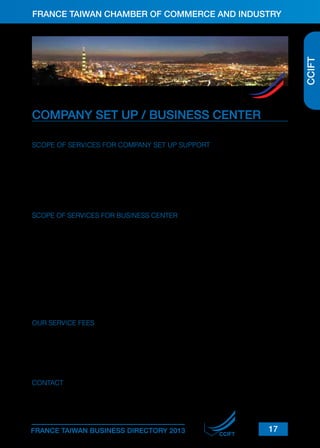 FRANCE TAIWAN CHAMBER OF COMMERCE AND INDUSTRY

MEMBERSHIP BENEFITS
CCIFT

Becoming a member of the CCIFT gives you a wide range of benefits

CCIFT

COMPANY SET UP / BUSINESS CENTER
The CCIFT can provide your company with company set up support and office leasing.
SCOPE OF SERVICES FOR COMPANY SET UP SUPPORT
■ Set up of company:

The CCIFT will assist you in the set up of your company (legal and administrative advice).

■ Networking
■ Hiring
“You do your business, we’ll take care of your administrative needs.”

SCOPE OF SERVICES FOR BUSINESS CENTER
■ Private offices or open desks
■ Access to shared equipment (photocopiers, fax, printer, coffee machine)
■ Dedicated telephone line
■ ADSL
■ Meeting rooms
■ Benefits opened to the CCIFT members (under certain conditions)
The CCIFT office and its Business Center are located less than a 5 minutes walk from Nanjing
East Road MRT Station.
They are also served by several bus lines and are close to banks, restaurants and convenience
stores.

OUR SERVICE FEES
■ Private office: starting at 22,050 TWD per month (incl. VAT)
■ Open desk: 8,720 TWD per month (incl. VAT)
■ Administrative domiciliation: 3,780 TWD (incl. VAT, exclusive of mail and fax forward expenses)

CONTACT

Business Support Department
Tel: +(886-2) 2514-7959 ext.27
E-mail: development@ccift.org.tw

FRANCE TAIWAN BUSINESS DIRECTORY 2013

CCIFT

17

 
