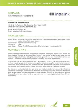 FRANCE TAIWAN CHAMBER OF COMMERCE AND INDUSTRY

INTRALINK
英商英聯有限公司（台灣辦事處）

Stuart COYLE, Project Manager
14F.-3, N° 57, Fuxing N. Rd., Songshan Dist., Taipei 10595
10595 台北市松山區復興北路57號14樓之三
Mobile:	+(886-9) 7505-7803
Email:	 stuart.coyle@intralink-tw.com

PROFILE 基本資料

ACTIVITIES 公司內容
Intralink develops and implements strategies for companies entering the Japan, China, Taiwan and
Korea markets. Through our Surrogate Sales Program™, we provide companies with a low risk, cost
effective and practical means to target these markets, generate new and incremental revenues, and
establish a permanent presence through a local subsidiary, acquisition or partnership.
In addition to our Surrogate Sales Program™, we provide a range of pre- and post-market entry
services, including opportunity assessments, partner searches, supplier benchmarks, investment
coordination, local representation and commercial audits. We also work with clients to source capital
from strategic and financial investors in Asia, and to buy, sell and license intellectual property.
Our clients are venture-backed start-ups, small and medium-sized enterprises, and multinational
corporations operating in the automotive, chemicals, clean energy, consumer electronics, healthcare,
retail, semiconductor, telecommunications and other sectors. Through our bilingual teams based in
Asia, we offer a transparent and hands-on approach, extensive in-country contacts, and over 20 years
of experience.

FRANCE TAIWAN BUSINESS DIRECTORY 2013

CCIFT

181

MEMBERS

Activity Sector	
Consumer Electronics / Semiconductor / Telecommunications / Clean Energy / Automotive / Other Technology Sectors
Staff in Taiwan	 1 (9 in Greater China region)
Foundation	1990
Legal Status	
Taiwan (R.O.C.) Representative Office of Company Incorporated in UK

 