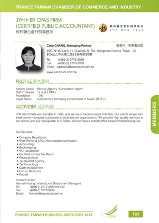 FRANCE TAIWAN CHAMBER OF COMMERCE AND INDUSTRY

JYH HER CPAS FIRM
(CERTIFIED PUBLIC ACCOUNTANT)
致和聯合會計師事務所

Celia CHANG, Managing Partner

張美玲　執業會計師

10F., N°46, Lane 11, Guangfu N. Rd., Songshan District, Taipei 105
105台北市光復北路11巷46號10樓
Tel:	
+(886-2) 2776-3899
Fax:	 +(886-2) 2776-3839
Email:	cpacelia@eaccount.com.tw
www.eaccount.com.tw

PROFILE 基本資料

ACTIVITIES 公司內容
JYH HER CPAS was founded in 1993, and we are a medium-sized CPA firm. Our clients range from
small owner-managed businesses to multinational organizations. We provide high quality services to
our clients, and our headquarter is in Taipei, and we have a branch office located in Kaohsiung City.

Our Services:
•	 Company Registration
•	 Work Permit  ARC (Alien resident certificate)
•	 Accounting
•	 Bookkeeping
•	 VAT Declaration
•	 Certified Income Tax Return
•	 Financial Audit
•	 Tax Related Agency
•	 Tax Consulting
•	 Cash Management
•	 Human Resource
•	 Payroll
Contact Person:
Hannah Huang (International Department Manager)
Tel :	
+(886-2) 2776-3899 ext.100
Fax :	
+(886-2) 2776-3839
Email :	
hannah@eaccount.com.tw

FRANCE TAIWAN BUSINESS DIRECTORY 2013

CCIFT

183

MEMBERS

Activity Sector	 Service Agency / Consultant / Agent
Staff in Taiwan	 19 and 3 CPAs
Foundation	1993
Legal Status	
Independent Company Incorporated in Taiwan (R.O.C.)

 