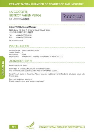 FRANCE TAIWAN CHAMBER OF COMMERCE AND INDUSTRY

LA COCOTTE,
BISTROT FABIEN VERGE
La Cocotte法式餐廳

Fabien VERGE, General Manager
N°20, Lane 13, Sec. 2, Jingshan South Road, Taipei
台北市金山南路二段13巷20號
Tel:	
Fax:	

+(886-2) 3322-3289
+(886-2) 3322-3286

lacocotte.com.tw

PROFILE 基本資料
Activity Sector	 Restaurant / Foodstuffs
Staff in Taiwan	 7
Foundation	2009
Legal Status	
Independent Company Incorporated in Taiwan (R.O.C.)

MEMBERS

ACTIVITIES 公司內容
French traditional Bistrot.
Rank top 5 in Taiwan 2011/2012 by The Miele Guide.
500 best restaurants 2010 to 2012 in Asia by The Miele Guide.
Small French bistrot in Taiwanese “Soho” provides traditional French food and affordable wines with
French soul.
Brunch is served on week-end.
Private reception and wine tasting on demand.

184

CCIFT

FRANCE TAIWAN BUSINESS DIRECTORY 2013

 