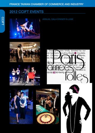 FRANCE TAIWAN CHAMBER OF COMMERCE AND INDUSTRY

2012 CCIFT EVENTS
CCIFT

ANNUAL GALA DINNER IN JUNE
On June 20th, 2012, the CCIFT held its annual
Gala Dinner at the Regent Hotel. Over 350 seats
were occupied by top-ranking executives from
the French Taiwanese business community.
The theme for this year’s dinner was “Paris, les
années folles!’’, a time of celebration, parties
and joyful madness in French history. The event
was generously sponsored by CCIFT members,
including, as Platinum Sponsors: Carrefour,
L’Oréal Taiwan, Michelin, Société Générale and
Lucky Draw gifts were kindly donated by our
General Sponsors including Bluebell, Caudalie,
Chanel, Christian Dior, EVA Airways, Hermès,
Novotel, Regent Taipei, Sherwood, Westin, etc.
Dazzling performances took place throughout
the evening: dance, Charleston and cabaret
shows, casino games as well as a 1920’s jazz
band. This evening took the participants back to
the France of the roaring twenties.

 