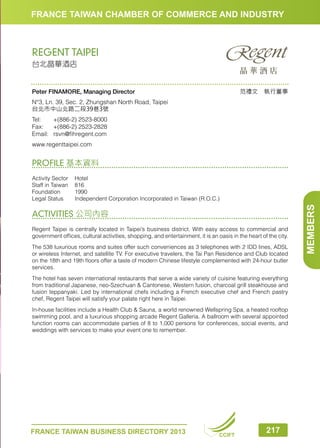FRANCE TAIWAN CHAMBER OF COMMERCE AND INDUSTRY

REGENT TAIPEI
台北晶華酒店

范禮文　執行董事

Peter FINAMORE, Managing Director
N°3, Ln. 39, Sec. 2, Zhungshan North Road, Taipei
台北市中山北路二段39巷3號
Tel:	
+(886-2) 2523-8000
Fax:	 +(886-2) 2523-2828
Email:	rsvn@fihregent.com
www.regenttaipei.com

PROFILE 基本資料

ACTIVITIES 公司內容
Regent Taipei is centrally located in Taipei’s business district. With easy access to commercial and
government offices, cultural activities, shopping, and entertainment, it is an oasis in the heart of the city.
The 538 luxurious rooms and suites offer such conveniences as 3 telephones with 2 IDD lines, ADSL
or wireless Internet, and satellite TV. For executive travelers, the Tai Pan Residence and Club located
on the 18th and 19th floors offer a taste of modern Chinese lifestyle complemented with 24-hour butler
services.
The hotel has seven international restaurants that serve a wide variety of cuisine featuring everything
from traditional Japanese, neo-Szechuan  Cantonese, Western fusion, charcoal grill steakhouse and
fusion teppanyaki. Led by international chefs including a French executive chef and French pastry
chef, Regent Taipei will satisfy your palate right here in Taipei.
In-house facilities include a Health Club  Sauna, a world renowned Wellspring Spa, a heated rooftop
swimming pool, and a luxurious shopping arcade Regent Galleria. A ballroom with several appointed
function rooms can accommodate parties of 8 to 1,000 persons for conferences, social events, and
weddings with services to make your event one to remember.

FRANCE TAIWAN BUSINESS DIRECTORY 2013

CCIFT

217

MEMBERS

Activity Sector	 Hotel
Staff in Taiwan	 816
Foundation	1990
Legal Status	
Independent Corporation Incorporated in Taiwan (R.O.C.)

 