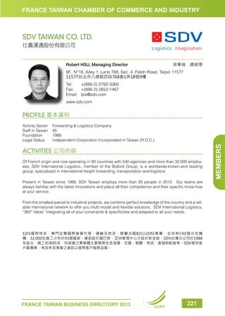 FRANCE TAIWAN CHAMBER OF COMMERCE AND INDUSTRY

SDV TAIWAN CO. LTD.
仕嘉運通股份有限公司

徐秉瑞　總經理

Robert HSU, Managing Director

9F., N°18, Alley 1, Lane 768, Sec. 4, Pateh Road, Taipei 11577
11577台北市八德路四段768巷1弄18號9樓
Tel:	
+(886-2) 2782-3360
Fax:	 +(886-2) 2652-1467
Email:	tpe@sdv.com
www.sdv.com

PROFILE 基本資料

ACTIVITIES 公司內容
Of French origin and now operating in 93 countries with 540 agencies and more than 32,000 employees, SDV International Logistics, member of the Bolloré Group, is a worldwide-known-and leading
group, specialized in international freight forwarding, transportation and logistics.
Present in Taiwan since 1988, SDV Taiwan employs more than 95 people in 2012. Our teams are
always familiar with the latest innovations and place all their competence and their specific know-how
at your service.
From the smallest parcel to industrial projects, we combine perfect knowledge of the country and a reliable international network to offer you multi modal and flexible solutions. SDV International Logistics,
“360° Ideas” Integrating all of your constraints  specificities and adapted to all your needs.

SDV國際物流，專門從事國際貨運代理，運輸及物流，隸屬法國BOLLORE集團，全球有540個分支機
構，32,000位員工分布於93個國家。總部設於國巴黎，亞洲管理中心分設於新加坡。SDV台灣分公司於1988
年設立，員工約為95名，所經營之事業體主要業務包含海運、空運、報關、物流、倉儲與配銷等。SDV提供客
戶最專業，有效率及準確之資訊以提昇客戶服務品質。

FRANCE TAIWAN BUSINESS DIRECTORY 2013

CCIFT

221

MEMBERS

Activity Sector	
Forwarding  Logistics Company
Staff in Taiwan	 95
Foundation	1988
Legal Status	
Independent Corporation Incorporated in Taiwan (R.O.C.)

 