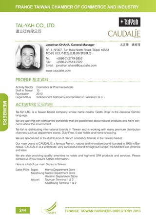 FRANCE TAIWAN CHAMBER OF COMMERCE AND INDUSTRY

TAL-YAH CO., LTD.
達立亞有限公司

Jonathan OHANA, General Manager

尤正瑋　總經理

8F.-1, N°307, Tun Hwa North Road, Taipei 10583
10583 台北市敦化北路307號8樓之一
Tel:	
+(886-2) 2719-5952
Fax:	 +(886-2) 2514-7522
Email:	jonathan.ohana@caudalie.com
www.caudalie.com

PROFILE 基本資料
Activity Sector	 Cosmetics  Pharmaceuticals
Staff in Taiwan	 15
Foundation	2010
Legal Status	
Independent Company Incorporated in Taiwan (R.O.C.)

MEMBERS

ACTIVITIES 公司內容
Tal-Yah LTD. is a Taiwan based company whose name means ‘God’s Drop’ in the classical Semitic
language.
We are working with companies worldwide that are passionate about natural products and have concerns about the environment.
Tal-Yah is distributing international brands in Taiwan and is working with many premium distribution
channels such as department stores, Duty Free, 5 star hotels and home shopping.
We are specialized in the distribution of French cosmetics brands in the Taiwan market.
Our main brand is CAUDALIE, a famous French, natural and innovative brand founded in 1995 in Bordeaux. CAUDALIE is a worldwide, very successful brand throughout Europe, the Middle East, America
and Asia.
We are also providing quality amenities to hotels and high-end SPA products and services. Please
contact us if you require further information.
Here is a list of our main Stores in Taiwan:
Sales Point: Taipei:	
Momo Department Store
	
Kaoshiung:Talees Department Store
		
Hanshin Department Store
	
Airport:	 Taoyuan Terminal 1  2
		
Kaoshiung Terminal 1  2

244

CCIFT

FRANCE TAIWAN BUSINESS DIRECTORY 2013

 