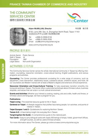 FRANCE TAIWAN CHAMBER OF COMMERCE AND INDUSTRY

THE COMMUNITY
SERVICES CENTER
國際社區服務文教基金會

Adam McMILLAN, Director

牟安瀾　執行長

N°25, Lane 290, Sec. 6, Zhongshan North Road, Taipei 11161
11161台北市中山北路六段290巷25號
Tel:	
+(886-2) 2836-8134
Fax:	 +(886-2) 2835-2530
Email:	csc@communitycenter.org.tw
www.communitycenter.org.tw

PROFILE 基本資料
Activity Sector	
Public Service
Staff in Taiwan	 16
Foundation	1987
Legal Status	
Non-profit Organization

MEMBERS

ACTIVITIES 公司內容
The Community Services Center serves the whole international community in Taiwan by offering information, counseling, newcomer orientation, cross-cultural training, English publications, and various
programs and activities.
Counseling: The Center provides professional counseling for a wide range of concerns, such as
adjustment, crisis intervention, relationship issues, substance abuse, children’s issues, and more. All
our counselors are Western trained with at least a Master’s degree and extensive clinical experience.
Newcomer Orientation and Cross-Cultural Training: To help expatriates transition smoothly into
living and working in Taiwan, The Center offers customized workshops about Chinese culture, business
etiquette, and issues that can arise in a multi cultural environment.
Events and Activities: Whether your interest is cooking, reading, arts and crafts, health and fitness, or
Chinese culture and language, we have a program for you.
Publications:
Taipei Living - The essential resource guide for life in Taipei.
Centered on Taipei -  lifestyle magazine that profiles fascinating people, fun activities, and points of
A
interest in Taiwan.
Taipei Escapes 1 and 2 - Guidebooks for exploring Northern Taiwan.
Taiwan A-Z - A fascinating insight into everyday life in Taiwan.
Yangmingshan the Guide - A comprehensive guide to the national park.
Taxi Cards -  asy to carry bilingual cards with nearly 200 listings of shops, hotels, government offices,
E
and golf courses, as well as useful Chinese phrases.
For more information about The Center, please go online at www.communitycenter.org.tw

246

CCIFT

FRANCE TAIWAN BUSINESS DIRECTORY 2013

 