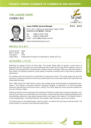 FRANCE TAIWAN CHAMBER OF COMMERCE AND INDUSTRY

THE LANDIS TAIPEI
亞都麗緻大飯店

鄭家鈞　總經理

Jesse CHENG, General Manager
N°41, Sec. 2, Minchuan East Road, Taipei 10470
10470台北市民權東路二段41號
Tel:	
+(886-2) 2597-1234
Fax:	 +(886-2) 2596-9223
Email:	service@landistpe.com.tw
taipei.landishotelsresorts.com

PROFILE 基本資料

ACTIVITIES 公司內容
Reflecting an elegant French art deco style, The Landis Taipei offers its guests a quiet haven of
legendary service. All guest rooms are refurbished with simple yet luxurious theme adding a touch of
greenery and equipped with complimentary wireless internet coverage. Offering a welcome respite in
busy Taipei, the property presents a wide variety of facilities combined with a high level of personalized service.
For travelers who look forward to a combination of class and comfort, The Landis Taipei has all of the
amenities, facilities and levels of comfort you would expect from a business hotel of this class with truly
impeccable services.
Paris 1930 serves the finest French cuisine and vintage wines recommended by professional sommeliers. Tien Hsiang Lo provides authentic Hangzhou delights. La Brasserie is a French-European
restaurant specializing in provincial cuisine, making The Landis Taipei the most convenient address for
your next dining in Taipei.
Additional features are the banquet and conference facilities to make both business meetings a success and your stay truly comfortable and memorable. Jurlique Day Spa offers soothing treatments and
aromatherapy sessions to help guests release tension and regain inner balance. The Health Center is
a fully equipped gym, including treadmills, free weights, step machines, sauna and sundeck.
The hotel enjoys an unrivaled location near the airport, as well as the city’s busy financial center. The
Landis Taipei is a member of the Preferred Hotel Group.

FRANCE TAIWAN BUSINESS DIRECTORY 2013

CCIFT

247

MEMBERS

Activity Sector	Hotel
Staff in Taiwan	 300
Foundation	1979
Legal Status	
Independent Company Incorporated in Taiwan (R.O.C.)

 