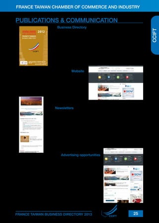 FRANCE TAIWAN CHAMBER OF COMMERCE AND INDUSTRY

Business Directory

The CCIFT Business Directory is a comprehensive reference guide
and tool for individuals and organizations working or investing in
Taiwan. It not only provides general information about business
in France and Taiwan, it provides detailed information about the
CCIFT members as well. It is widely circulated in Taiwan, France
and the international business community.
Frequency: Annually
Distribution: About 1,000 copies

Website

Recently revamped, the CCIFT website (www.ccift.
org.tw) is the perfect tool for acquiring useful information about doing business in Taiwan. It also provides general information about the French Chamber, up-to-date news on members and details of our
events and activities.

Newsletters

The CCIFT newsletters are published on a regular basis, keeping
the CCIFT members and individual subscribers up-to-date with
upcoming events and members’ announcements. It also provides
regular insight into the business environment in both Taiwan and
France, and serves as a resource for local news.
Frequency: Bimonthly
Distribution: About 5,600 contacts

Advertising opportunities

The CCIFT offers a range of advertising and promotional opportunities to give your business increased exposure in the FrenchTaiwanese community.
Advertisements with strategically placed banners on www.ccift.
org.tw and the newsletters are a quick and effective way to reach
French-Taiwanese businesses.
All our members are also invited to take part in our numerous
corporate networking events, as sponsors or via promotional
agreements.

To discuss the CCIFT advertising and promotional opportunities,
please contact our Communication Manager at pr@ccift.org.tw or
on + (886-2) 2514-7959 ext.26.

FRANCE TAIWAN BUSINESS DIRECTORY 2013

CCIFT

25

CCIFT

PUBLICATIONS & COMMUNICATION

 