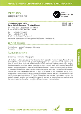 FRANCE TAIWAN CHAMBER OF COMMERCE AND INDUSTRY

VIP STUDIO
鼎藝影像製作有限公司

周政毅　負責人
黃柏榮　總監　

Scott CHOU, Chef  Owner
Byron HUANG, Supervisor / Creative Director
3F., N°182, Sec. 4, Bade Road, Taipei 10565
10565 台北市松山區八德路四段182號3樓
Tel:	
+(886-2) 2747-5073
Fax:	 +(886-2) 2747-5073
Email:	vipstudio.scott@gmail.com
Facebook: www.facebook.com/pages/VIP-Studio/297327523641081

PROFILE 基本資料

ACTIVITIES 公司內容
Brand image - Filmmaker - Photography
VIP Studio is a full service video and photography studio located in downtown Taipei, Taiwan. Owned
by Scott Chou, an internationally published photographer and videographer with experience in
product, fashion, food, art, events, and commercial photos and video. Scott’s quest for unique imagery
and passion for the visual arts led him to develop a unique fusion of styles that is a hybrid of technical
Western photography technique with a distinctly Asian aesthetic. VIP Studio was originally established
to create an upscale studio where clients could enjoy a creative space and a professional atmosphere.
Having been in the photography business for years, Scott realized it was increasingly difficult to find
locations that inspired quality, original content while still catering to the needs of a professional production. The result was the creation of VIP Studio. A beautiful shooting space that is always evolving, the
studio is regularly updated and improved. Our vision is to create an ongoing business relationship so
that returning clients always have something different to inspire the imagination.

FRANCE TAIWAN BUSINESS DIRECTORY 2013

CCIFT

257

MEMBERS

Activity Sector	 Media / Photography / Filmmaker
Foundation	2009

 