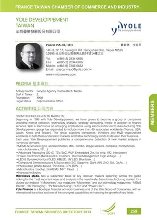 FRANCE TAIWAN CHAMBER OF COMMERCE AND INDUSTRY

YOLE DEVELOPPEMENT
TAIWAN
法商優樂發展股份有限公司

費歐德　技術長

Pascal VIAUD, CTO

14F.-3, N° 57, Fuxing N. Rd., Songshan Dist., Taipei 10595
10595 台北市松山區復興北路57號14樓之三
Tel:	
+(886-2) 2834-6695
Fax:	 +(886-2) 2834-6695
Mobile:	+(886-9) 7805-6632
Email:	pascal.viaud@yole.com.tw
www.i-micronews.com

Activity Sector	 Service Agency / Consultant / Media
Staff in Taiwan	 2
Foundation	1998
Legal Status	
Representative Office

ACTIVITIES 公司內容
FROM TECHNOLOGIES TO MARKETS
Beginning in 1998 with Yole Développement, we have grown to become a group of companies
providing market research, technology analysis, strategy consulting, media in addition to finance
services. With a solid focus on emerging applications using silicon and/or micro manufacturing Yole
Développement group has expanded to include more than 40 associates worldwide (France, USA,
Japan, Korea and Taiwan). The group supports companies, investors and RD organizations
worldwide to help them understand markets and follow technology trends to develop their business.
Each year, Yole Développement publishes a comprehensive collection of new market analysis in
numerous domains;
•	 EMS  Sensors (gyro, accelerometers, IMU, combo, image sensors, compass, microphones,
M
microbolometers, RF…)
•	Advanced Packaging (3D IC, TSV, SoC, WLP, Embedded Die, flip-chip, IPD, Interposer)
•	Power Electronics (Modules/ICs, Inverters, Thermal Management, High Voltage …)
•	LED  Optoelectronics (OLED, HBLED, UV LED, Blue laser…)
•	Compound Semiconductors  Substrates (SiC, Sapphire, GaN, AlN, ZnO, SoI, GaAs …)
•	Photovoltaic (Wafer-based, Thin films, CPV, BIPV…)
•	Microfluidics (Biochip, BioMEMS, MRT, Inkjet …)
•	Nanotechnologies
Micronews Media has a subscriber base of key decision makers spanning across the globe
looking for the most important news and analysis in the novel wafer based manufacturing market. It includes our website “i-Micronews”, our magazine “Micronews” and our technology magazines: “MEMS
Trends”, “3D Packaging”, ”PV Manufacturing”, “iLED” and “Power Dev’”.
Yole Finance is a boutique financial advisory business unit of the Yole Group of Companies, with an
international franchise and one of the strongest capabilities in financing the growth of key fields.

FRANCE TAIWAN BUSINESS DIRECTORY 2013

CCIFT

259

MEMBERS

PROFILE 基本資料

 