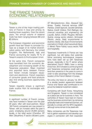 FRANCE TAIWAN CHAMBER OF COMMERCE AND INDUSTRY

THE FRANCE TAIWAN
ECONOMIC RELATIONSHIPS
Trade

BUSINESS

Taiwan is one of the major trading partners of France in Asia and among its
leading Asian suppliers. Over the recent
years, the annual volume of bilateral
trade has been ranging between €4 and
€5 billions.
The European integration and economic
growth have led Taiwan to consider Europe as a target of its market diversification policy, with Germany, the United
Kingdom, the Netherlands, Italy and
France accounting for nearly 70 % of
Taiwan’s exports to the European Union.
At the same time, French companies
have benefited from the economic development and increasing wealth of the
Taiwanese population. Major imported
and exported items between France
and Taiwan include transport equipment and electronics. French exporters
of consumer goods and food products
also find strong business opportunities
in Taiwan.
Taiwan regularly enjoys a significant
trade surplus from its exchanges with
France.

Investments
A significant number of French companies have invested in Taiwan over the past
20 years, often with local partners. About
160 French companies are now present in
Taiwan, with an increase within the past 5
years, employing around 25,000 persons
locally, in the retail sector (Carrefour, RT
Mart, Décathlon), IT sector (Alcatel-Lucent,

28

CCIFT

ST Microelectronics, Atos, Dassault Systèmes, Thalès), financial services (BNP
Paribas, Crédit Agricole, Société Générale,
Natixis, Cardif, Coface, Fitch Ratings), mechanical industries and engineering (Air
Liquide, Safran, EADS, Peugeot, Michelin,
Systra), energy sector (Alstom, Schneider
Electric, Areva, Total), environmental industries (Veolia, Sita Suez Environnement),
cosmetics (L’Oréal), pharmaceutical (Sanofi, Merial, Pierre Fabre), luxury sector, F&B
and hospitality.
Taiwanese investments in France are now
significant, but still below their potential.
Some promising technological cooperations have been set up with Taiwanese
groups, especially in the IT sector where
specialized French SMEs have a strong
know-how. 2012 showed a continuing trend
and Taiwanese companies could well extend their presence in the years to come in
order to take advantage from the strategic
location of the French Market in Europe.
The entry into force on January 1st, 2011,
of a double taxation agreement between
France and Taiwan also contributed to improve the bilateral investment relation.
Competing with South Korea, Hong-Kong
and Singapore, Taiwan is now considered
as a place per se for business in Asia. The
authorities of Taiwan have kept on improving the business environment, by removing
gradually trade and investment barriers, especially to comply with the WTO regulation,
although some remain to be dealt with.
Many companies use the Taiwanese market to gather experience and develop synergies in connection with their expansion

FRANCE TAIWAN BUSINESS DIRECTORY 2013

 