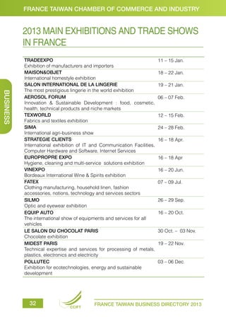 FRANCE TAIWAN CHAMBER OF COMMERCE AND INDUSTRY

2013 MAIN EXHIBITIONS AND TRADE SHOWS
IN FRANCE

BUSINESS

TRADEEXPO
Exhibition of manufacturers and importers
MAISON&OBJET
International homestyle exhibition
SALON INTERNATIONAL DE LA LINGERIE
The most prestigious lingerie in the world exhibition
AEROSOL FORUM
Innovation & Sustainable Development : food, cosmetic,
health, technical products and niche markets
TEXWORLD
Fabrics and textiles exhibition
SIMA
International agri-business show
STRATEGIE CLIENTS
International exhibition of IT and Communication Facilities,
Computer Hardware and Software, Internet Services
EUROPROPRE EXPO
Hygiene, cleaning and multi-service solutions exhibition
VINEXPO
Bordeaux International Wine & Spirits exhibition
FATEX
Clothing manufacturing, household linen, fashion
accessories, notions, technology and services sectors
SILMO
Optic and eyewear exhibition
EQUIP AUTO
The international show of equipments and services for all
vehicles
LE SALON DU CHOCOLAT PARIS
Chocolate exhibition
MIDEST PARIS
Technical expertise and services for processing of metals,
plastics, electronics and electricity
POLLUTEC
Exhibition for ecotechnologies, energy and sustainable
development

32

CCIFT

11 – 15 Jan.
18 – 22 Jan.
19 – 21 Jan.
06 – 07 Feb.

12 – 15 Feb.
24 – 28 Feb.
16 – 18 Apr.

16 – 18 Apr
16 – 20 Jun.
07 – 09 Jul.

26 – 29 Sep.
16 – 20 Oct.

30 Oct. – 03 Nov.
19 – 22 Nov.

03 – 06 Dec.

FRANCE TAIWAN BUSINESS DIRECTORY 2013

 