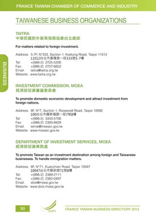 FRANCE TAIWAN CHAMBER OF COMMERCE AND INDUSTRY

TAIWANESE BUSINESS ORGANIZATIONS
TAITRA
中華民國對外貿易發展協會台北總部
For matters related to foreign investment.

BUSINESS

Address:
	
Tel: 	
Fax: 	
Email: 	
Website:

5-7F, N°333, Section 1, Keelung Road, Taipei 11012
11012台北市基隆路一段333號5-7樓
+(886-2) 2725-5200		
+(886-2) 2757-6652		
taitra@taitra.org.tw
www.taitra.org.tw

INVESTMENT COMMISSION, MOEA
經濟部投資審議委員會
To promote domestic economic development and attract investment from
foreign nations.
Address:
	
Tel: 	
Fax: 	
Email: 	
Website:

8F, N°7, Section 1, Roosevelt Road, Taipei 10092
100台北市羅斯福路一段7號8樓
+(886-2) 3343-5700
+(886-2) 2393-8829
serve@moeaic.gov.tw
www.moeaic.gov.tw

DEPARTMENT OF INVESTMENT SERVICES, MOEA
經濟部投資業務處
To promote Taiwan as an investment destination among foreign and Taiwanese
businesses. To handle immigration matters.
Address:
	
Tel:	
Fax: 	
Email: 	
Website:

50

8F, N°71, Kuanchien Road, Taipei 10047
10047台北市館前路71號8樓
+(886-2) 2389-2111
+(886-2) 2382-0497
dois@moea.gov.tw
www.dois.moea.gov.tw

CCIFT

FRANCE TAIWAN BUSINESS DIRECTORY 2013

 