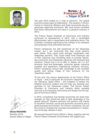 The year 2012 ended on a note of optimism. The global
economy shows signs of stabilization. The situation in the Eurozone is improving. Western and Asian economies are progressively regaining momentum. We must remain confident
that these improvements will result in a gradual recovery in
2013.
The France Taiwan Chamber of Commerce and Industry
continued its development in 2012, with a remarkable
effectiveness, both in quantitative and qualitative terms. The
Chamber increased significantly the number of its members
and proposed more diversified services.
French companies are well positioned on the Taiwanese
market, but I am convinced that they could perform
even better. They could build stronger cooperation with
Taiwanese partners. They could make more extensive use
of their expertise and innovating skills to provide Taiwanese consumers and Taiwanese industries with products and
solutions. France has a lot to offer to Taiwan, be it in ICT
products, food and beverages, consumer goods, industrial
supplies and equipment, engineering solutions, services.
French companies should take advantage of the excellent
quality and strong image of their products on the
Taiwanese market.
To this end, the various departments of the French Office
in Taipei – and in particular the Economic Department and
the Ubifrance Taipei Office – will endeavor to bolster the
bilateral economic relation and will help you develop your
activities on the Taiwanese market. The France Taiwan
Chamber of Commerce and Industry offers valuable
services to the business community and enjoys the full support of the French Office.

Olivier RICHARD
Director of the
French Office in Taipei

6

In 2013, competitive and flexible economies will show their
strength as they should be able to take advantage of the
global rebound. Taiwan’s economy will perform well thanks
to excellent industrial, social and economic structures and a
good business environment. For French companies, this will
be a time to increase their business and presence in Taiwan,
one of the key markets in Asia.
Be assured that the French Office in Taipei, together with the
France Taiwan Chamber of Commerce, will support you.

 