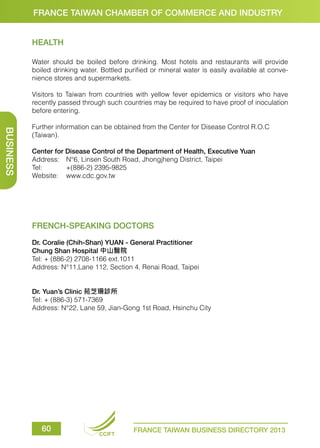 FRANCE TAIWAN CHAMBER OF COMMERCE AND INDUSTRY
HEALTH
Water should be boiled before drinking. Most hotels and restaurants will provide
boiled drinking water. Bottled purified or mineral water is easily available at convenience stores and supermarkets.
Visitors to Taiwan from countries with yellow fever epidemics or visitors who have
recently passed through such countries may be required to have proof of inoculation
before entering.

BUSINESS

Further information can be obtained from the Center for Disease Control R.O.C
(Taiwan).
Center for Disease Control of the Department of Health, Executive Yuan
Address:	 N°6, Linsen South Road, Jhongjheng District, Taipei
Tel:	
+(886-2) 2395-9825
Website:	www.cdc.gov.tw

FRENCH-SPEAKING DOCTORS
Dr. Coralie (Chih-Shan) YUAN - General Practitioner
Chung Shan Hospital 中山醫院
Tel: + (886-2) 2708-1166 ext.1011
Address: N°11,Lane 112, Section 4, Renai Road, Taipei
Dr. Yuan’s Clinic 苑芝珊診所
Tel: + (886-3) 571-7369
Address: N°22, Lane 59, Jian-Gong 1st Road, Hsinchu City

60

CCIFT

FRANCE TAIWAN BUSINESS DIRECTORY 2013

 