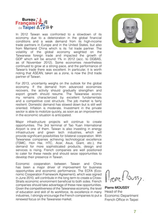 In 2012 Taiwan was confronted to a slowdown of its
economy due to a deterioration in the global financial
conditions and a weak demand from its high-income
trade partners in Europe and in the United States, but also
from Mainland China which is its 1st trade partner. The
volatility of the global economy weighted on the
Taiwanese foreign trade and impacted the growth of
GDP which will be around 1% in 2012 (acc. to DGBAS,
as of November 2012). Some economies nevertheless
continued to grow at a strong pace, and the performance of
Taiwan’s trade there was excellent. In particular, it is worth
noting that ASEAN, taken as a zone, is now the 2nd trade
partner of Taiwan.
For 2013, uncertainty weighs on the outlook for the global
economy. If the demand from advanced economies
recovers, the activity should gradually strengthen and
export growth should resume. The Taiwanese economy remains characterized by excellent fundamentals
and a competitive cost structure. The job market is fairly
resilient. Domestic demand has slowed down but is still well
oriented. Inflation is moderate. Investment in the private
sector is able to mobilize quickly, as soon as an improvement
in the economic situation is anticipated.
Major infrastructure projects will continue to create
opportunities. The 3rd terminal of Tao Yuan International
Airport is one of them. Taiwan is also investing in energy
infrastructure and green tech industries, which will
provide significant possibilities for bilateral cooperation. With
Taiwanese companies achieving technological excellence
(TSMC, Hon Hai, HTC, Acer, Asus, Giant, etc.), the
demand for more sophisticated products, design and
services is rising. French companies are well positioned
to cater for these needs and should seize opportunities to
develop their presence in Taiwan.
Economic cooperation between Taiwan and China
has been a major driver of improvement for business
opportunities and economic performance. The ECFA (Economic Cooperation Framework Agreement), which was signed
in June 2010, will contribute in the long term to create a CrossStraits economic environment beneficial to both sides. French
companies should take advantage of these new opportunities.
Given the competitiveness of the Taiwanese economy, the level
of education and skill of its workforce, its excellence in many
industries, I strongly encourage the French companies to put a
renewed focus on the Taiwanese market.

Pierre MOUSSY
Head of the
Economic Department
French Office in Taipei

7

 