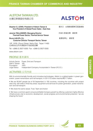 FRANCE TAIWAN CHAMBER OF COMMERCE AND INDUSTRY

ALSTOM TAIWAN LTD.
台灣艾斯敦股份有限公司

Stephen G. LEWIS, President of Alstom Taiwan 
　　Vice President of Global Power Sales – East Asia

龍杰文　台灣總裁暨東亞區副總裁

Jeremie TAILLANDIER, Managing Director
　　Thermal Power Sector, Thermal Service Taiwan

杰瑞米‧泰倫狄爾　總經理　　　　

Bruce LAN (Ph. D.), 
　　 Customer Director Transport Sector, Taiwan

藍禮祖博士　總經理　　　　　　

10F., N°65, Zhouzi Street, Neihu Dist., Taipei 11493
11493台北市內湖區洲子街65號10樓
Tel: +(886-2) 2627-5000 Fax: +(886-2) 2627-5500
www.alstom.com

MEMBERS

PROFILE 基本資料
Activity Sector	 Power, Grid and Transport
Staff in Taiwan	 160
Foundation	1970
Legal Status	
Independent Company Incorporated in Taiwan (R.O.C.)

ACTIVITIES 公司內容
With its environmentally friendly and innovative technologies, Alstom is a global leader in power generation, power transmission and rail transport. In 2011/12 orders reached €21.7 billion.
•	 We are 92,847 people (as of 30 September) in 100 countries, including the countries with project
sites only, with skills in three key areas: equipment and services for power generation, power transmission and rail transport.
•	 We share the same values: Trust, Team and Action
•	 We have a common goal to ensure profitable Company growth by offering customers highly effective
infrastructures vital to economic development, social progress and environmental protection “we are
shaping the future”

FRANCE TAIWAN BUSINESS DIRECTORY 2013

CCIFT

83

 