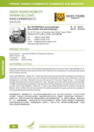 FRANCE TAIWAN CHAMBER OF COMMERCE AND INDUSTRY

ASIAN TIGERS MOBILITYTAIWAN (K.C.DAT)
香港商泛凌華國際有限公司
台北分公司
Dan TATTERSFIELD, Country Manager
Zeny HUANG, International Manager

唐　健　總經理　
黃莉莉　資深經理

3F., N°170, Sec.2, Chunghan North Road, Taipei 10452
10452台北市中山區中山北路二段170號3樓
Tel:	
+(886-2) 2592-3899
Fax:	 +(886-2) 2592-3155
Email:	info@asiantigers-taiwan.com
www.asiantigersgroup.com

PROFILE 基本資料

MEMBERS

Activity Sector	
International Movers  Relocation Services
Staff in Taiwan	 30
Foundation	2000
Legal Status	
Branch Office

ACTIVITIES 公司內容
A globally recognized name in the household goods-relocations business, Asian Tigers Mobility (K. C.
Dat) has been handling international moves since 1963 and has a reputation for providing high quality
and innovative services.
Asian Tigers Mobility - Taiwan (K. C. Dat) has all the resources and facilities necessary to provide our
customers with top of the line local and international household moving, office relocations, records
management, and other relocation services. We are part of the Asian Tigers Group – the strongest
network of professional moving companies in Asia. We also cover the world through our partnerships
in OMNI (Overseas Moving Network International) and FIDI (Federation of International Furniture Removals). Asian Tigers Mobility - Taiwan (K. C. Dat) is also FAIM certified (FIDI Accredited International
Mover), which certifies that we have reached the highest standards of quality and service available in
the household goods-relocations industry.
我們是國際移民、國際搬家公司，在亞洲其他14個國家都有分公司，總公司設立於新加坡，成立至今已有50
年的歷史，而台灣分公司亦有10年的歷史。無論您要定居於世界任何一個國家，我們皆可服務，我們有別於一
般搬家公司，我們完全依照客戶個人需要提供專業之包裝及理貨輸送服務，從一開始的估價諮詢、專業包裝材
料、人力、專業運輸車輛，一直到送至客戶手中拆封定位滿意為止。ASIAN TIGERS MOBILITY-TAIWAN更於
2010年開始提供多元的服務，從簽證居留證、房屋仲介、中華文化介紹、學校尋找及各種諮詢服務，以期提
供客戶更完整及更專業的服務。

94

CCIFT

FRANCE TAIWAN BUSINESS DIRECTORY 2013

 