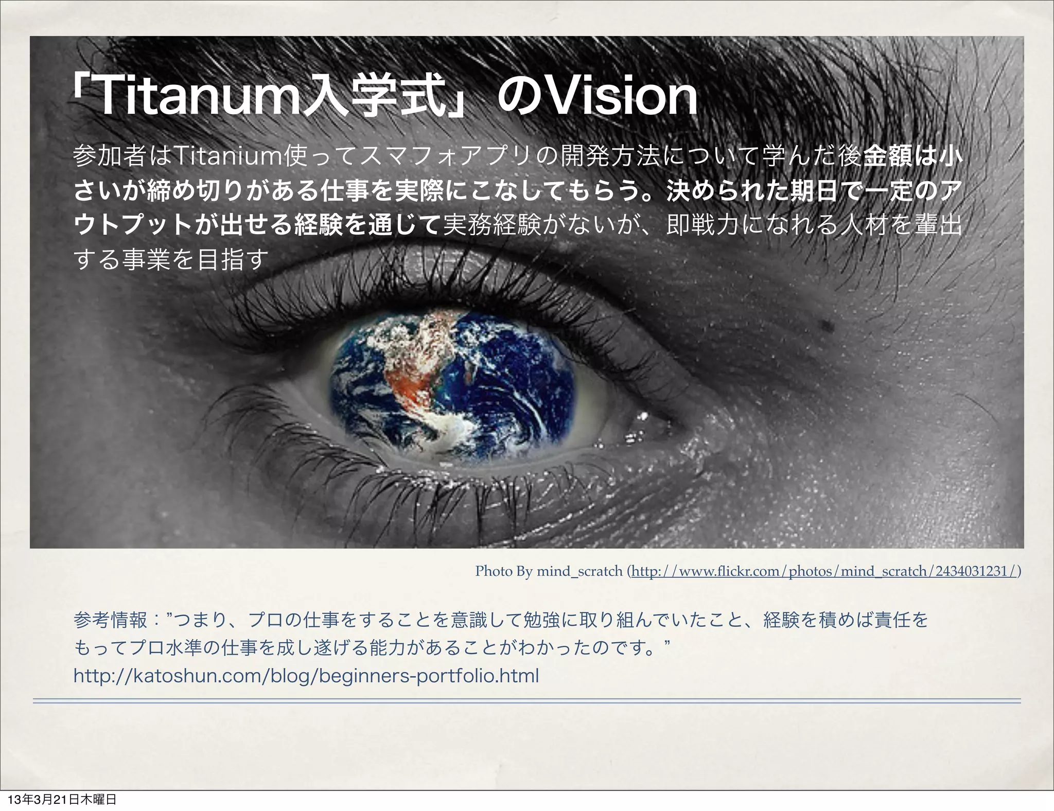 「Titanum入学式」のVision
      参加者はTitanium使ってスマフォアプリの開発方法について学んだ後金額は小
      さいが締め切りがある仕事を実際にこなしてもらう。決められた期日で一定のア
      ウトプットが出せる経験を通じて実務経験がないが、即戦力になれる人材を輩出
      する事業を目指す




                             Photo By mind_scratch (http://www.ﬂickr.com/photos/mind_scratch/2434031231/)


      参考情報： つまり、プロの仕事をすることを意識して勉強に取り組んでいたこと、経験を積めば責任を
      もってプロ水準の仕事を成し遂げる能力があることがわかったのです。
      http://katoshun.com/blog/beginners-portfolio.html




13年3月21日木曜日
 