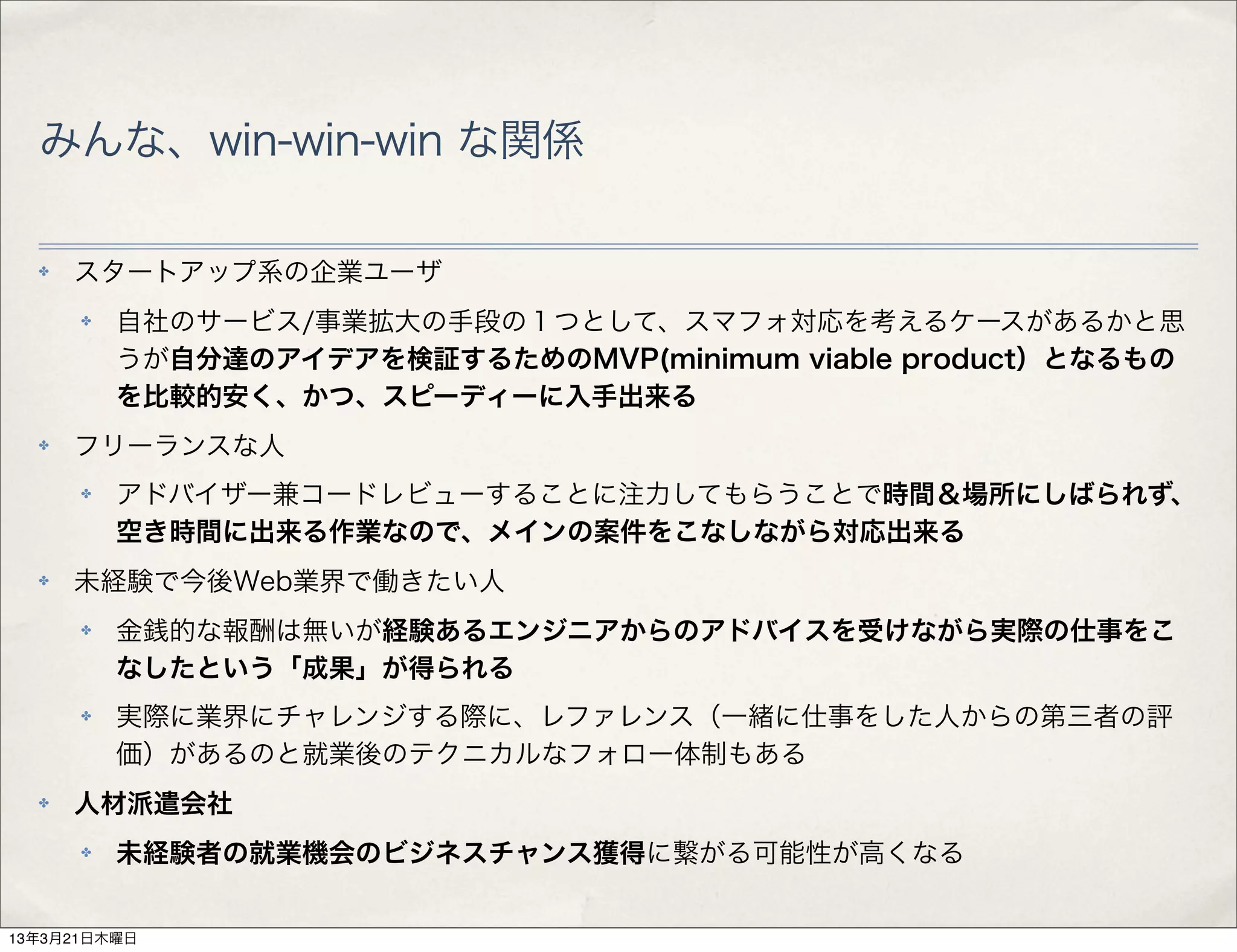 みんな、win-win-win な関係

  ✤   スタートアップ系の企業ユーザ
      ✤   自社のサービス/事業拡大の手段の１つとして、スマフォ対応を考えるケースがあるかと思
          うが自分達のアイデアを検証するためのMVP(minimum viable product）となるもの
          を比較的安く、かつ、スピーディーに入手出来る
  ✤   フリーランスな人
      ✤   アドバイザー兼コードレビューすることに注力してもらうことで時間＆場所にしばられず、
          空き時間に出来る作業なので、メインの案件をこなしながら対応出来る
  ✤   未経験で今後Web業界で働きたい人
      ✤   金銭的な報酬は無いが経験あるエンジニアからのアドバイスを受けながら実際の仕事をこ
          なしたという「成果」が得られる
      ✤   実際に業界にチャレンジする際に、レファレンス（一緒に仕事をした人からの第三者の評
          価）があるのと就業後のテクニカルなフォロー体制もある
  ✤   人材派遣会社
      ✤   未経験者の就業機会のビジネスチャンス獲得に繋がる可能性が高くなる


13年3月21日木曜日
 