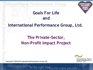 Private Sector,
                                                                Non-Profit
                                                                  Impact
                                                                  Project SM


                                      Goals For Life
                                           and
   International Performance Group, Ltd.

                        The Private-Sector,
                      Non-Profit Impact Project



Copyright © 1996-2013 International Performance Group, Ltd.

                                                                     SD-
                                                                      1
 