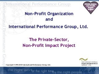 Private Sector,
                                                                Non-Profit
                                                                  Impact
                                                                  Project SM


                        Non-Profit Organization
                                  and
   International Performance Group, Ltd.

                        The Private-Sector,
                      Non-Profit Impact Project



Copyright © 1996-2013 International Performance Group, Ltd.

                                                                     SD-
                                                                      1
 