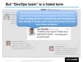 But “DevOps team” is a hated term

                                  The	
  Devops	
  movement	
  addresses	
  the	
  dysfuncPon	
  that	
  
                                 results	
  from	
  organizaPons	
  composed	
  of	
  funcPonal	
  silos.	
  
                                 Thus,	
  crea+ng	
  another	
  func+onal	
  silo	
  that	
  sits	
  between	
  
                                 dev	
  and	
  ops	
  is	
  clearly	
  a	
  poor	
  (and	
  ironic)	
  way	
  to	
  try	
  and	
  
                                                              solve	
  these	
  problems*	
  




UrbanCode	
  Inc.	
  ©2013	
        *	
  h`p://conPnuousdelivery.com/2012/10/theres-­‐no-­‐such-­‐thing-­‐as-­‐a-­‐devops-­‐team/	
  
 