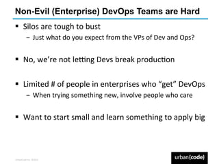 Non-Evil (Enterprise) DevOps Teams are Hard
§  Silos	
  are	
  tough	
  to	
  bust	
  
             ­  Just	
  what	
  do	
  you	
  expect	
  from	
  the	
  VPs	
  of	
  Dev	
  and	
  Ops?	
  


§  No,	
  we’re	
  not	
  le6ng	
  Devs	
  break	
  producPon	
  

§  Limited	
  #	
  of	
  people	
  in	
  enterprises	
  who	
  “get”	
  DevOps	
  
             ­  When	
  trying	
  something	
  new,	
  involve	
  people	
  who	
  care	
  


§  Want	
  to	
  start	
  small	
  and	
  learn	
  something	
  to	
  apply	
  big	
  
	
  


UrbanCode	
  Inc.	
  ©2013	
  
 