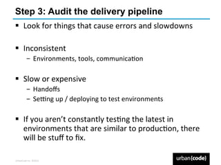 Step 3: Audit the delivery pipeline
§  Look	
  for	
  things	
  that	
  cause	
  errors	
  and	
  slowdowns	
  

§  Inconsistent	
  
             ­  Environments,	
  tools,	
  communicaPon	
  

§  Slow	
  or	
  expensive	
  
             ­  Handoﬀs	
  
             ­  Se6ng	
  up	
  /	
  deploying	
  to	
  test	
  environments	
  

§  If	
  you	
  aren’t	
  constantly	
  tesPng	
  the	
  latest	
  in	
  
    environments	
  that	
  are	
  similar	
  to	
  producPon,	
  there	
  
    will	
  be	
  stuﬀ	
  to	
  ﬁx.	
  	
  

UrbanCode	
  Inc.	
  ©2013	
  
 