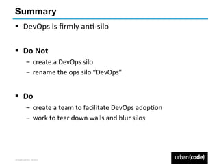 Summary
§  DevOps	
  is	
  ﬁrmly	
  anP-­‐silo	
  

§  Do	
  Not	
  
             ­  create	
  a	
  DevOps	
  silo	
  
             ­  rename	
  the	
  ops	
  silo	
  “DevOps”	
  


§  Do	
  	
  
             ­  create	
  a	
  team	
  to	
  facilitate	
  DevOps	
  adopPon	
  
             ­  work	
  to	
  tear	
  down	
  walls	
  and	
  blur	
  silos	
  




UrbanCode	
  Inc.	
  ©2013	
  
 