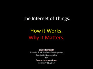 The Internet of Things.
Laurie Lamberth
Founder & VP, Business Development
Lamberth & Associates
for
Gerson Lehrman Group
February 21, 2013
How it Works.
Why it Matters.
 