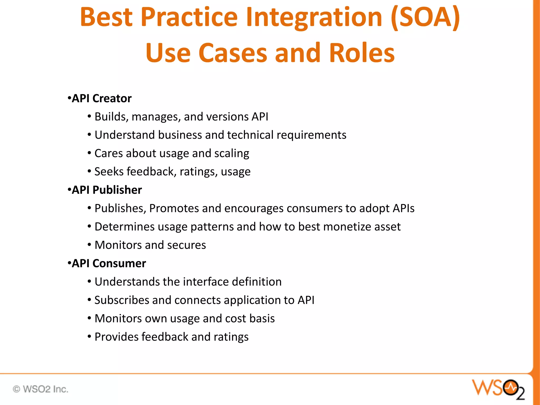 Best Practice Integration (SOA)
Use Cases and Roles
•API Creator
• Builds, manages, and versions API
• Understand business and technical requirements
• Cares about usage and scaling
• Seeks feedback, ratings, usage
•API Publisher
• Publishes, Promotes and encourages consumers to adopt APIs
• Determines usage patterns and how to best monetize asset
• Monitors and secures
•API Consumer
• Understands the interface definition
• Subscribes and connects application to API
• Monitors own usage and cost basis
• Provides feedback and ratings
 