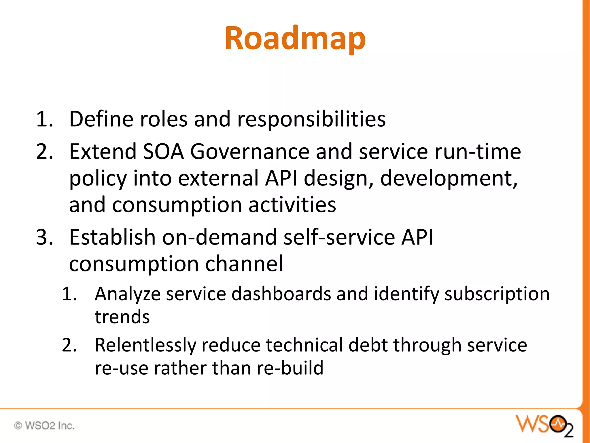 Roadmap
1. Define roles and responsibilities
2. Extend SOA Governance and service run-time
policy into external API design, development,
and consumption activities
3. Establish on-demand self-service API
consumption channel
1. Analyze service dashboards and identify subscription
trends
2. Relentlessly reduce technical debt through service
re-use rather than re-build
 