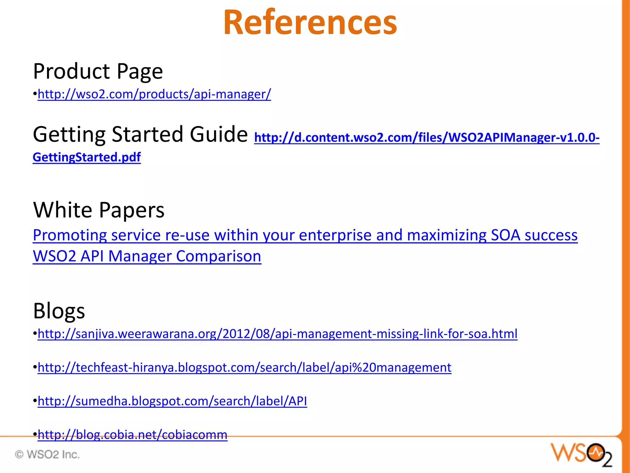 References
Product Page
•http://wso2.com/products/api-manager/
Getting Started Guide http://d.content.wso2.com/files/WSO2APIManager-v1.0.0-
GettingStarted.pdf
White Papers
Promoting service re-use within your enterprise and maximizing SOA success
WSO2 API Manager Comparison
Blogs
•http://sanjiva.weerawarana.org/2012/08/api-management-missing-link-for-soa.html
•http://techfeast-hiranya.blogspot.com/search/label/api%20management
•http://sumedha.blogspot.com/search/label/API
•http://blog.cobia.net/cobiacomm
 