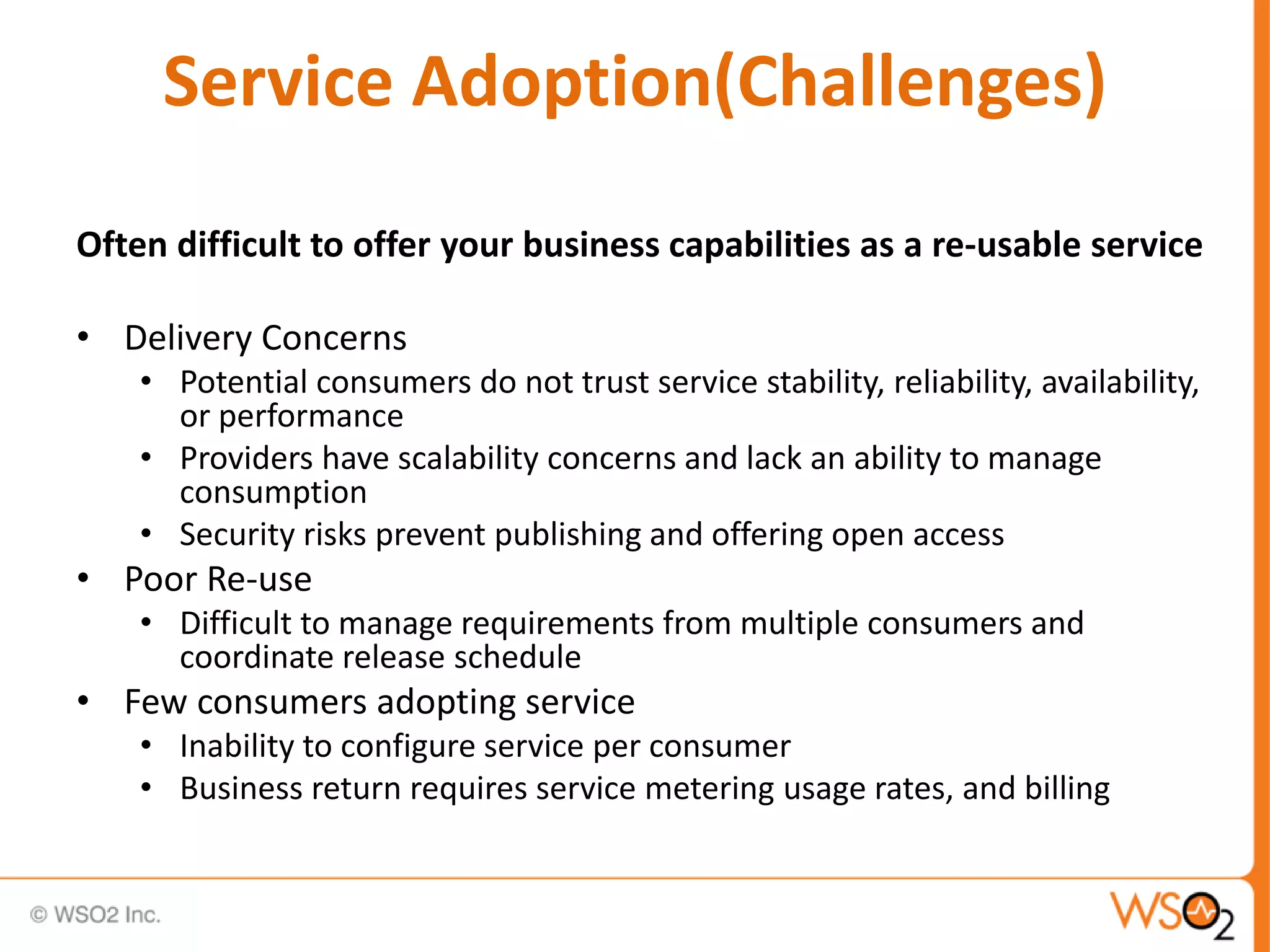 Service Adoption(Challenges)
Often difficult to offer your business capabilities as a re-usable service
• Delivery Concerns
• Potential consumers do not trust service stability, reliability, availability,
or performance
• Providers have scalability concerns and lack an ability to manage
consumption
• Security risks prevent publishing and offering open access
• Poor Re-use
• Difficult to manage requirements from multiple consumers and
coordinate release schedule
• Few consumers adopting service
• Inability to configure service per consumer
• Business return requires service metering usage rates, and billing
 